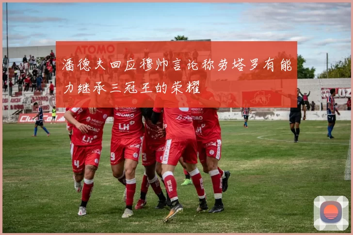 潘德夫回应穆帅言论称劳塔罗有能力继承三冠王的荣耀