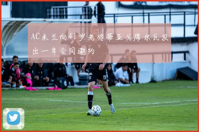 AC米兰向41岁老将蒂亚戈席尔瓦发出一年合同邀约
