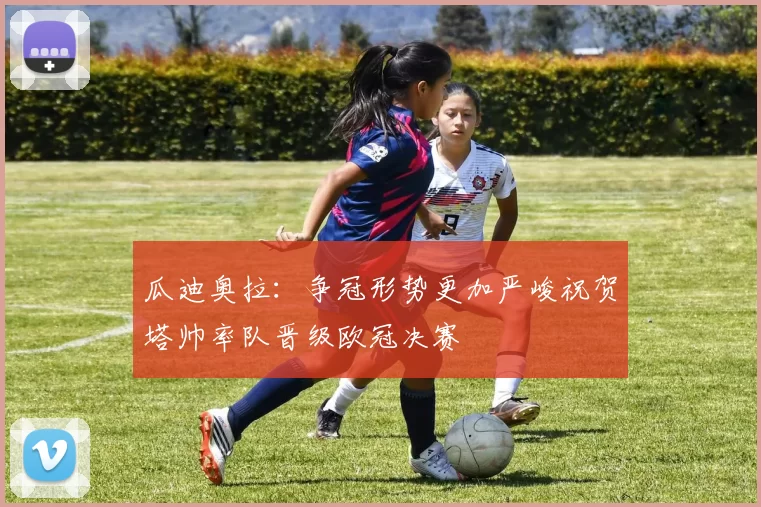 瓜迪奥拉：争冠形势更加严峻祝贺塔帅率队晋级欧冠决赛
