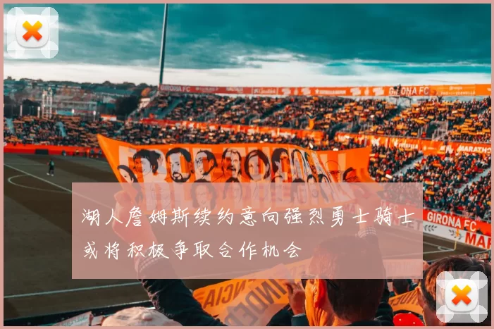 湖人詹姆斯续约意向强烈勇士骑士或将积极争取合作机会