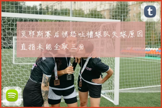 莫耶斯赛后愤怒吐槽球队失球原因直指未能全取三分