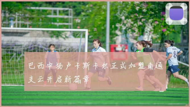 巴西中场卢卡斯卡尔正式加盟南通支云开启新篇章