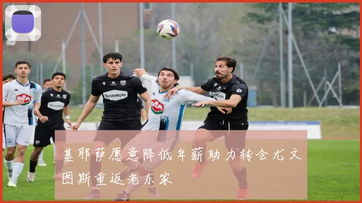 基耶萨愿意降低年薪助力转会尤文图斯重返老东家