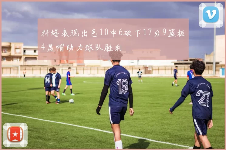 科塔表现出色10中6砍下17分9篮板4盖帽助力球队胜利