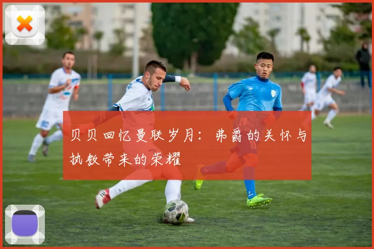 贝贝回忆曼联岁月：弗爵的关怀与执教带来的荣耀