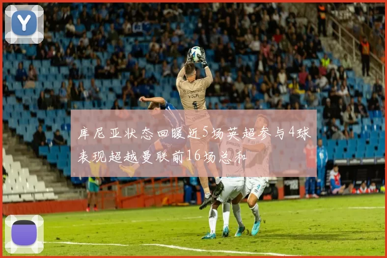 库尼亚状态回暖近5场英超参与4球表现超越曼联前16场总和