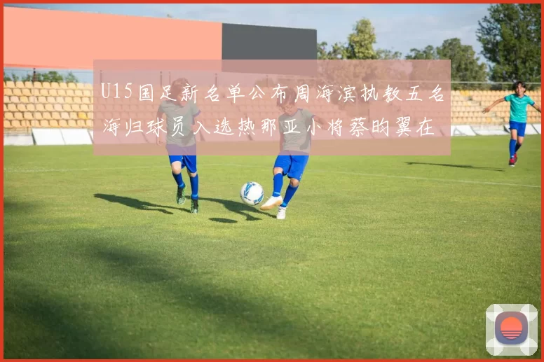 U15国足新名单公布周海滨执教五名海归球员入选热那亚小将蔡昀翼在列