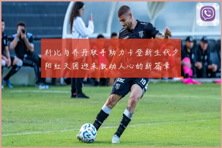 科比与乔丹联手助力卡登新生代夕阳红天团迎来激动人心的新篇章