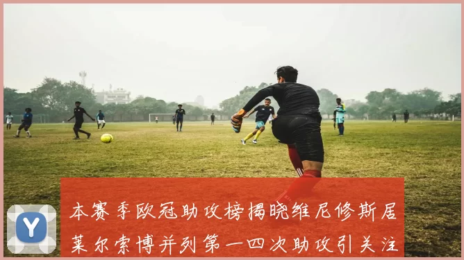 本赛季欧冠助攻榜揭晓维尼修斯居莱尔索博并列第一四次助攻引关注